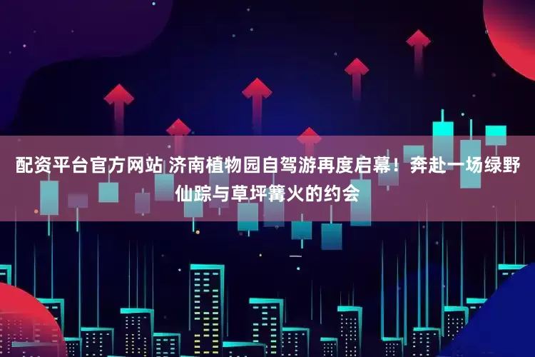 配资平台官方网站 济南植物园自驾游再度启幕！奔赴一场绿野仙踪与草坪篝火的约会