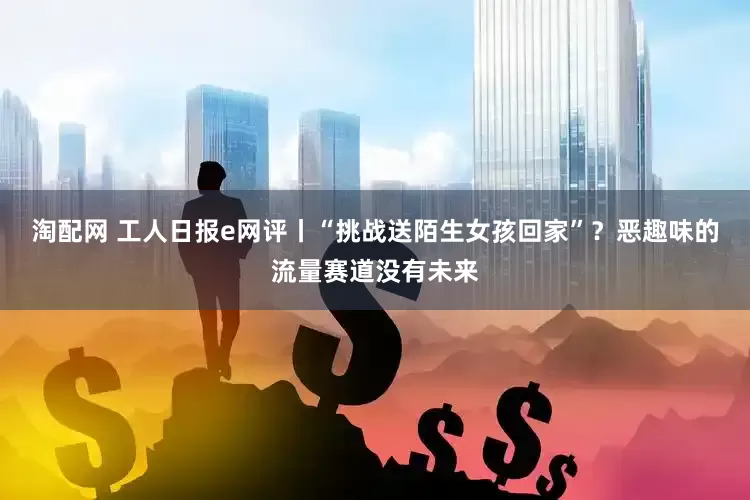 淘配网 工人日报e网评丨“挑战送陌生女孩回家”？恶趣味的流量赛道没有未来