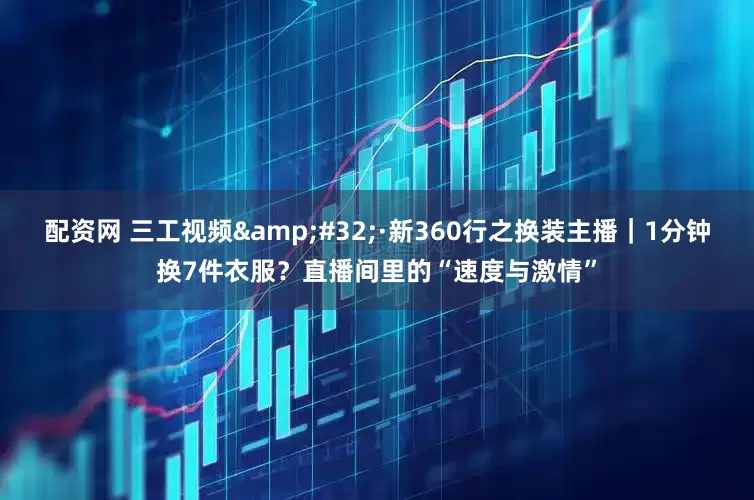 配资网 三工视频&#32;·新360行之换装主播｜1分钟换7件衣服？直播间里的“速度与激情”