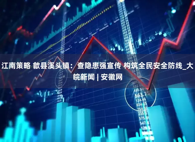 江南策略 歙县溪头镇：查隐患强宣传 构筑全民安全防线_大皖新闻 | 安徽网
