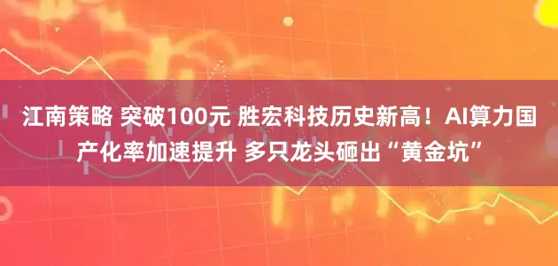 江南策略 突破100元 胜宏科技历史新高！AI算力国产化率加速提升 多只龙头砸出“黄金坑”