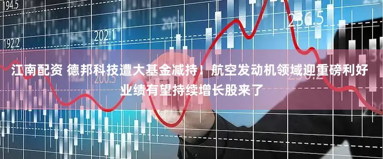 江南配资 德邦科技遭大基金减持！航空发动机领域迎重磅利好 业绩有望持续增长股来了