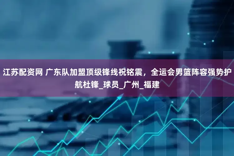 江苏配资网 广东队加盟顶级锋线祝铭震，全运会男篮阵容强势护航杜锋_球员_广州_福建