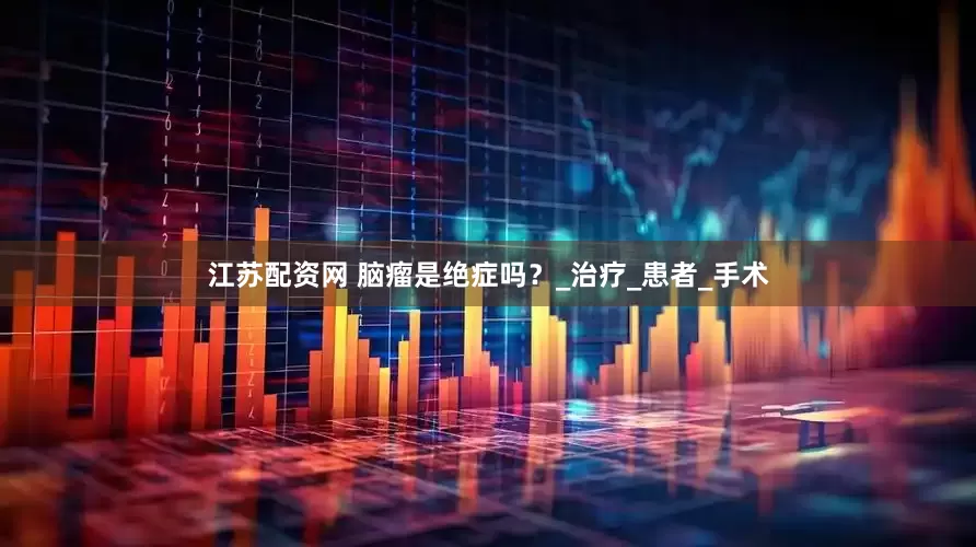 江苏配资网 脑瘤是绝症吗？_治疗_患者_手术