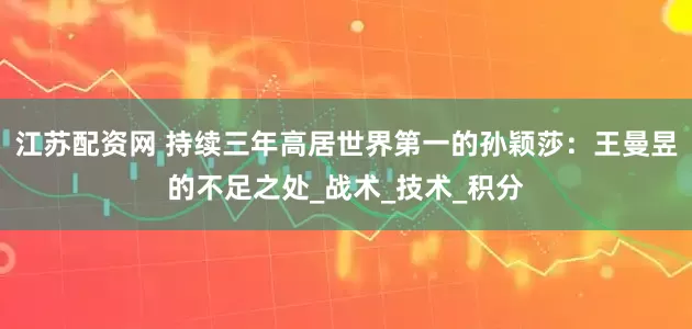 江苏配资网 持续三年高居世界第一的孙颖莎：王曼昱的不足之处_战术_技术_积分