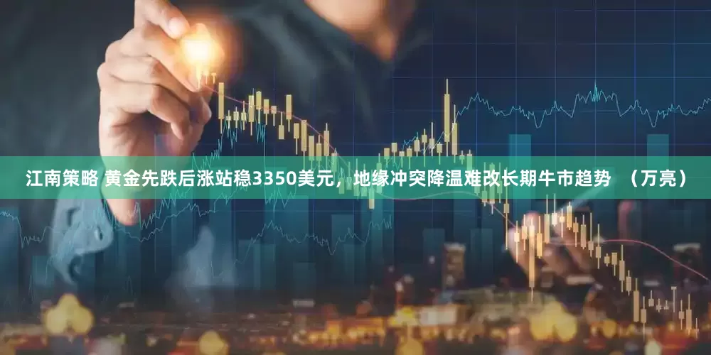 江南策略 黄金先跌后涨站稳3350美元，地缘冲突降温难改长期牛市趋势  （万亮）