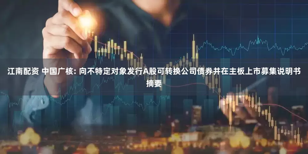 江南配资 中国广核: 向不特定对象发行A股可转换公司债券并在主板上市募集说明书摘要