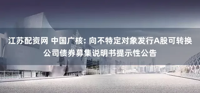 江苏配资网 中国广核: 向不特定对象发行A股可转换公司债券募集说明书提示性公告