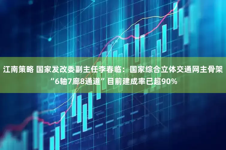 江南策略 国家发改委副主任李春临：国家综合立体交通网主骨架“6轴7廊8通道”目前建成率已超90%