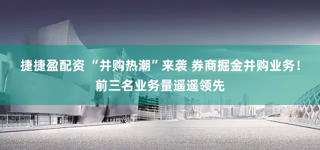 捷捷盈配资 “并购热潮”来袭 券商掘金并购业务！前三名业务量遥遥领先