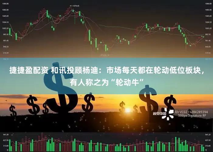 捷捷盈配资 和讯投顾杨迪：市场每天都在轮动低位板块，有人称之为“轮动牛”