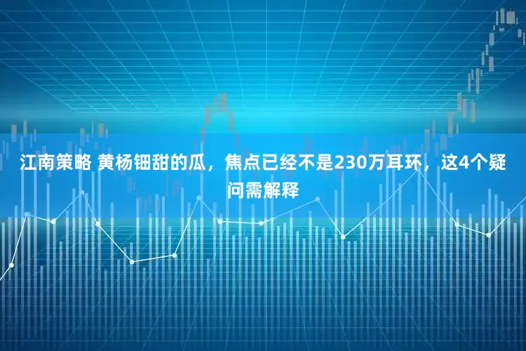 江南策略 黄杨钿甜的瓜，焦点已经不是230万耳环，这4个疑问需解释
