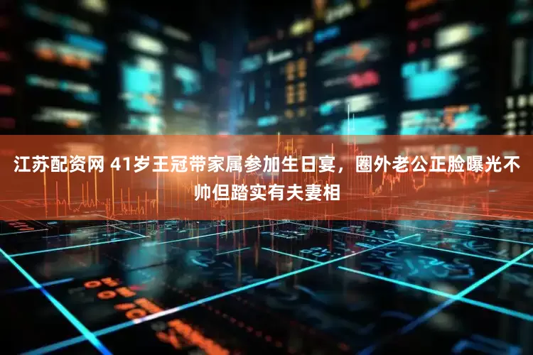 江苏配资网 41岁王冠带家属参加生日宴，圈外老公正脸曝光不帅但踏实有夫妻相