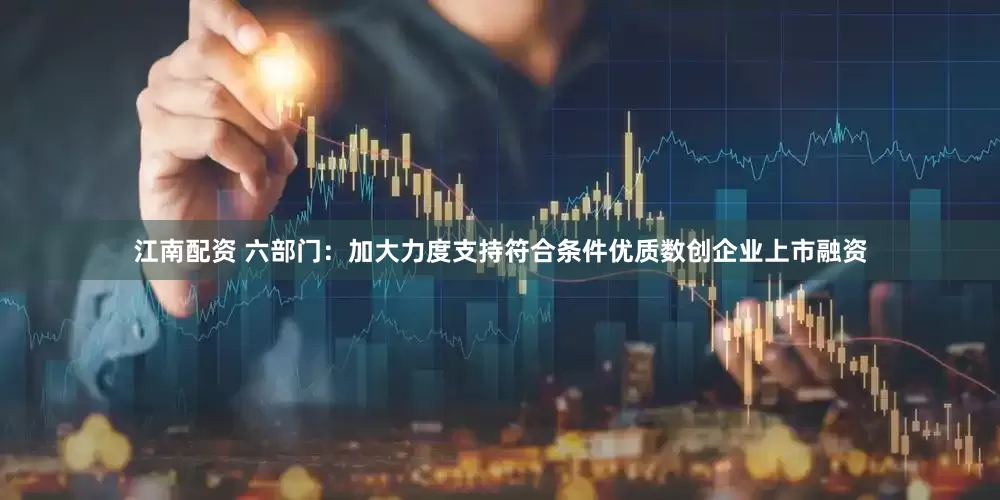 江南配资 六部门：加大力度支持符合条件优质数创企业上市融资