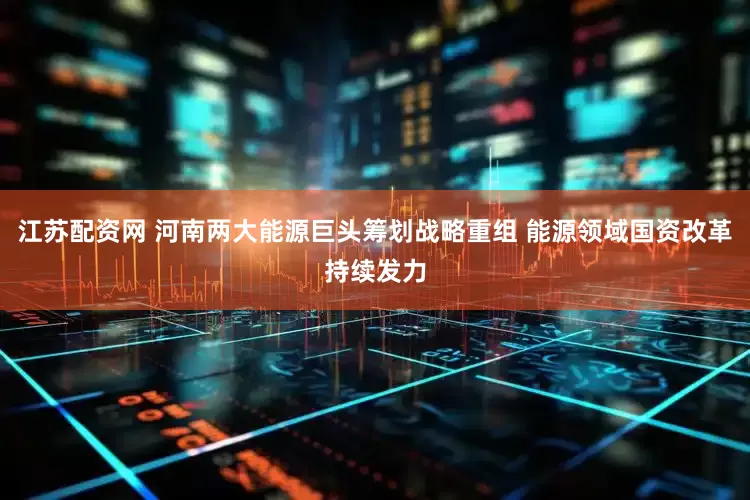 江苏配资网 河南两大能源巨头筹划战略重组 能源领域国资改革持续发力