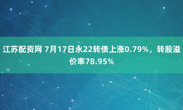 江苏配资网 7月17日永22转债上涨0.79%，转股溢价率78.95%