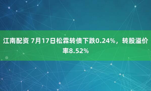 江南配资 7月17日松霖转债下跌0.24%,转股溢价率8.52%