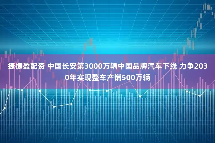 捷捷盈配资 中国长安第3000万辆中国品牌汽车下线 力争2030年实现整车产销500万辆