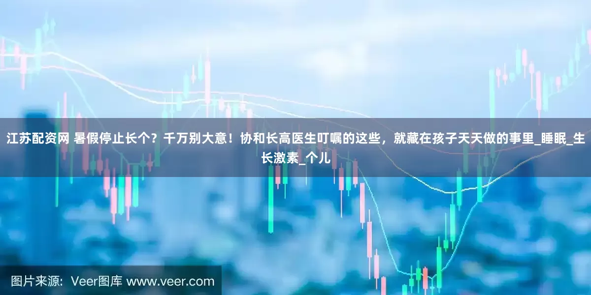 江苏配资网 暑假停止长个？千万别大意！协和长高医生叮嘱的这些，就藏在孩子天天做的事里_睡眠_生长激素_个儿