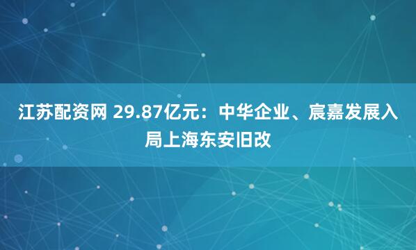 江苏配资网 29.87亿元：中华企业、宸嘉发展入局上海东安旧改